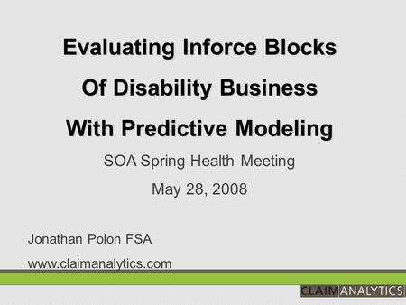 Evaluating Inforce Blocks Of Disability Business With Predictive Modeling SOA Spring Health Meeting May 28, 2008 Jonathan Polon FSA www.claimanalytics.com.
