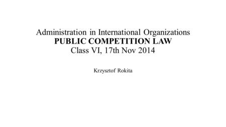 Administration in International Organizations PUBLIC COMPETITION LAW Class VI, 17th Nov 2014 Krzysztof Rokita.