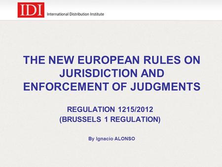 THE NEW EUROPEAN RULES ON JURISDICTION AND ENFORCEMENT OF JUDGMENTS REGULATION 1215/2012 (BRUSSELS 1 REGULATION) By Ignacio ALONSO.