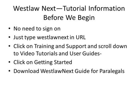 Westlaw Next—Tutorial Information Before We Begin No need to sign on Just type westlawnext in URL Click on Training and Support and scroll down to Video.