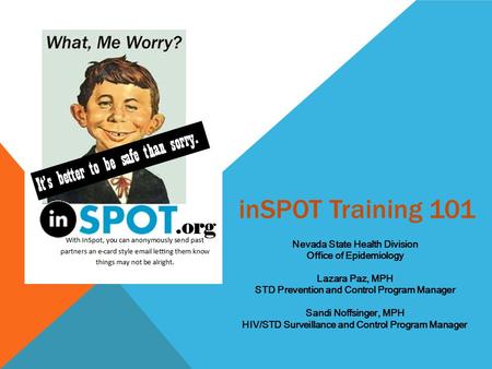 InSPOT Training 101 Nevada State Health Division Office of Epidemiology Lazara Paz, MPH STD Prevention and Control Program Manager Sandi Noffsinger, MPH.