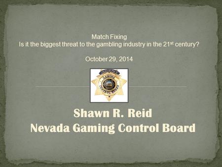 Shawn R. Reid Nevada Gaming Control Board Match Fixing Is it the biggest threat to the gambling industry in the 21 st century? October 29, 2014.