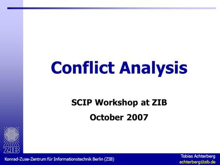 Konrad-Zuse-Zentrum für Informationstechnik Berlin (ZIB) Tobias Achterberg Conflict Analysis SCIP Workshop at ZIB October 2007.