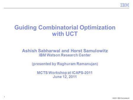 © 2011 IBM Corporation 1 Guiding Combinatorial Optimization with UCT Ashish Sabharwal and Horst Samulowitz IBM Watson Research Center (presented by Raghuram.