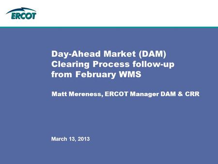 March 13, 2013 Day-Ahead Market (DAM) Clearing Process follow-up from February WMS Matt Mereness, ERCOT Manager DAM & CRR.