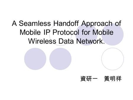 A Seamless Handoff Approach of Mobile IP Protocol for Mobile Wireless Data Network. 資研一 黃明祥.