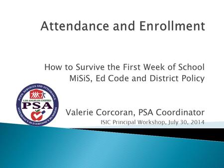 How to Survive the First Week of School MiSiS, Ed Code and District Policy Valerie Corcoran, PSA Coordinator ISIC Principal Workshop, July 30, 2014.