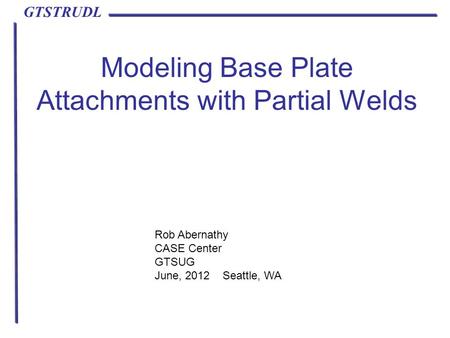 GTSTRUDL Modeling Base Plate Attachments with Partial Welds Rob Abernathy CASE Center GTSUG June, 2012 Seattle, WA.