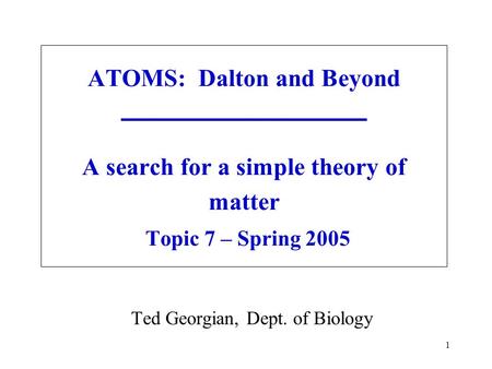1 ATOMS: Dalton and Beyond A search for a simple theory of matter Topic 7 – Spring 2005 Ted Georgian, Dept. of Biology.