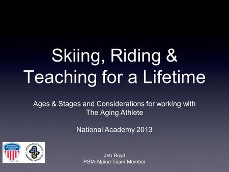Skiing, Riding & Teaching for a Lifetime Ages & Stages and Considerations for working with The Aging Athlete National Academy 2013 Jeb Boyd PSIA Alpine.