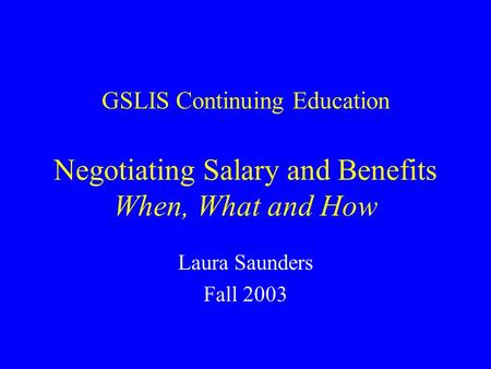 GSLIS Continuing Education Negotiating Salary and Benefits When, What and How Laura Saunders Fall 2003.