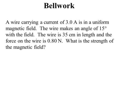 Bellwork A wire carrying a current of 3.0 A is in a uniform magnetic field. The wire makes an angle of 15° with the field. The wire is 35 cm in length.