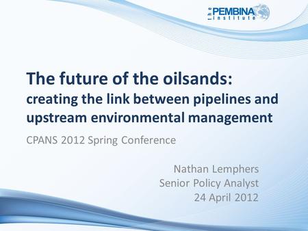 The future of the oilsands: creating the link between pipelines and upstream environmental management CPANS 2012 Spring Conference Nathan Lemphers Senior.