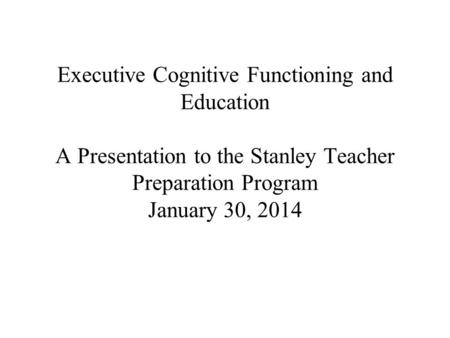 Executive Cognitive Functioning and Education A Presentation to the Stanley Teacher Preparation Program January 30, 2014.