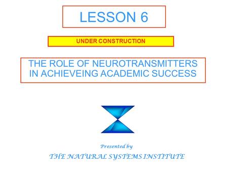 LESSON 6 THE ROLE OF NEUROTRANSMITTERS IN ACHIEVEING ACADEMIC SUCCESS UNDER CONSTRUCTION Presented by THE NATURAL SYSTEMS INSTITUTE.