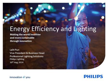 Energy Efficiency and Lighting Philips Lighting 30 th Aug 2014 Lalit Puri Vice President & Business Head Professional Lighting Solutions Making the world.