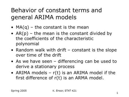 K. Ensor, STAT 421 1 Spring 2005 Behavior of constant terms and general ARIMA models MA(q) – the constant is the mean AR(p) – the mean is the constant.