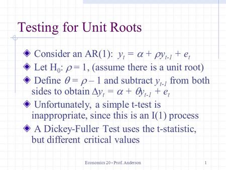 Economics 20 - Prof. Anderson1 Testing for Unit Roots Consider an AR(1): y t =  +  y t-1 + e t Let H 0 :  = 1, (assume there is a unit root) Define.