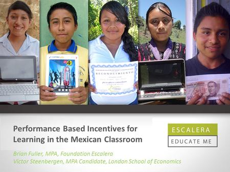 Performance Based Incentives for Learning in the Mexican Classroom Brian Fuller, MPA, Foundation Escalera Victor Steenbergen, MPA Candidate, London School.