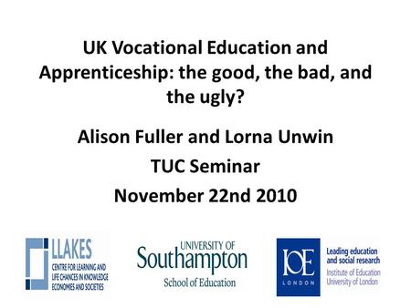 UK Vocational Education and Apprenticeship: the good, the bad, and the ugly? Alison Fuller and Lorna Unwin TUC Seminar November 22nd 2010.