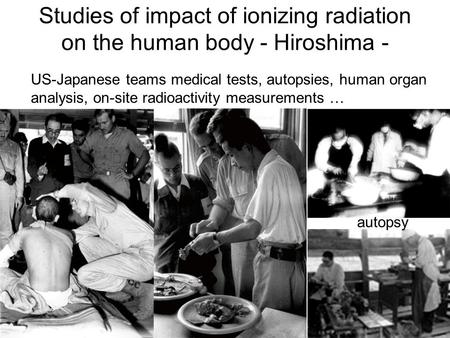 Studies of impact of ionizing radiation on the human body - Hiroshima - US-Japanese teams medical tests, autopsies, human organ analysis, on-site radioactivity.