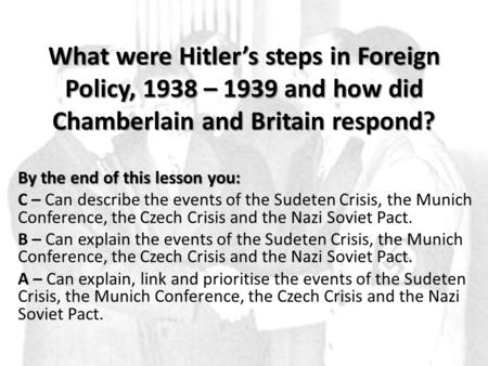 What were Hitler’s steps in Foreign Policy, 1938 – 1939 and how did Chamberlain and Britain respond? By the end of this lesson you: C – Can describe the.