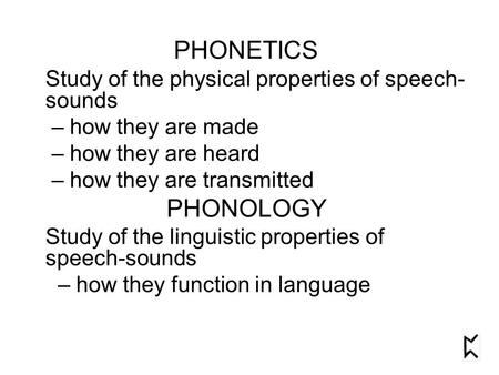 PHONETICS Study of the physical properties of speech- sounds – how they are made – how they are heard – how they are transmitted PHONOLOGY Study of the.
