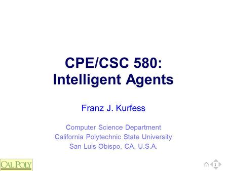 1 Computer Science Department California Polytechnic State University San Luis Obispo, CA, U.S.A. Franz J. Kurfess CPE/CSC 580: Intelligent Agents 1.