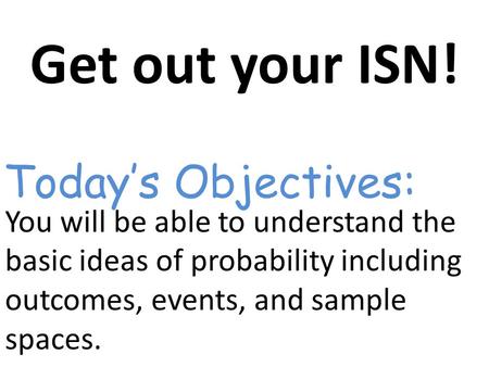 Get out your ISN! You will be able to understand the basic ideas of probability including outcomes, events, and sample spaces. Today’s Objectives: