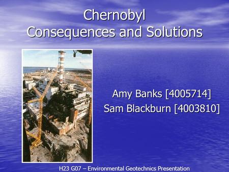 Chernobyl Consequences and Solutions Amy Banks [4005714] Sam Blackburn [4003810] H23 G07 – Environmental Geotechnics Presentation.