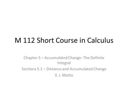 M 112 Short Course in Calculus Chapter 5 – Accumulated Change: The Definite Integral Sections 5.1 – Distance and Accumulated Change V. J. Motto.