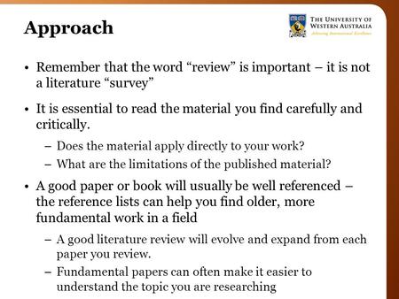 Approach Remember that the word “review” is important – it is not a literature “survey” It is essential to read the material you find carefully and critically.