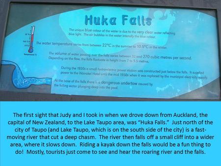 The first sight that Judy and I took in when we drove down from Auckland, the capital of New Zealand, to the Lake Taupo area, was “Huka Falls.” Just north.