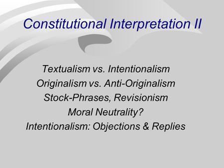 Constitutional Interpretation II Textualism vs. Intentionalism Originalism vs. Anti-Originalism Stock-Phrases, Revisionism Moral Neutrality? Intentionalism: