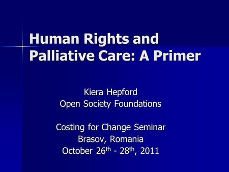 Human Rights and Palliative Care: A Primer Kiera Hepford Open Society Foundations Costing for Change Seminar Brasov, Romania October 26 th - 28 th, 2011.
