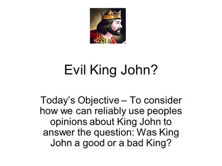 Evil King John? Today’s Objective – To consider how we can reliably use peoples opinions about King John to answer the question: Was King John a good or.