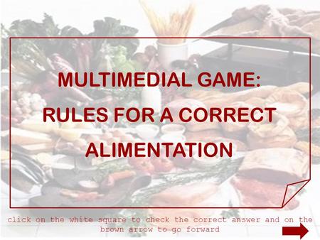 MULTIMEDIAL GAME: RULES FOR A CORRECT ALIMENTATION click on the white square to check the correct answer and on the brown arrow to go forward.