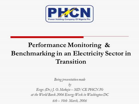 Performance Monitoring & Benchmarking in an Electricity Sector in Transition Being presentation made by Engr. (Dr.) J. O. Makoju – MD/CE PHCN Plc at the.