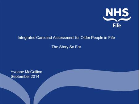 Integrated Care and Assessment for Older People in Fife The Story So Far Yvonne McCallion September 2014.
