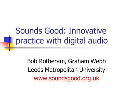 Sounds Good: Innovative practice with digital audio Bob Rotheram, Graham Webb Leeds Metropolitan University www.soundsgood.org.uk.
