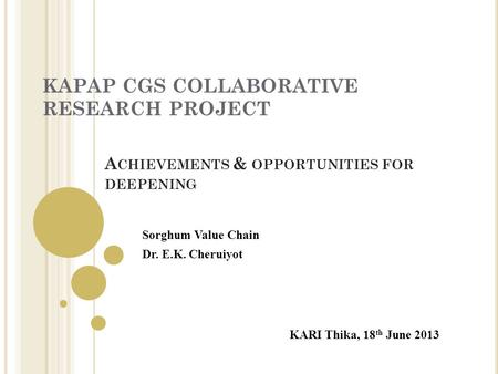 KAPAP CGS COLLABORATIVE RESEARCH PROJECT KARI Thika, 18 th June 2013 Sorghum Value Chain Dr. E.K. Cheruiyot A CHIEVEMENTS & OPPORTUNITIES FOR DEEPENING.