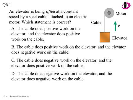 © 2012 Pearson Education, Inc. Q6.1 A. The cable does positive work on the elevator, and the elevator does positive work on the cable. v Motor Cable Elevator.