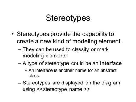 Stereotypes Stereotypes provide the capability to create a new kind of modeling element. –They can be used to classify or mark modeling elements. –A type.