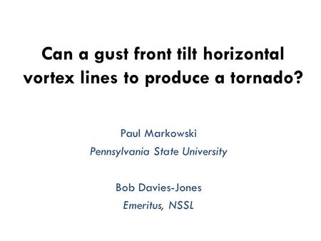 Can a gust front tilt horizontal vortex lines to produce a tornado? Paul Markowski Pennsylvania State University Bob Davies-Jones Emeritus, NSSL.