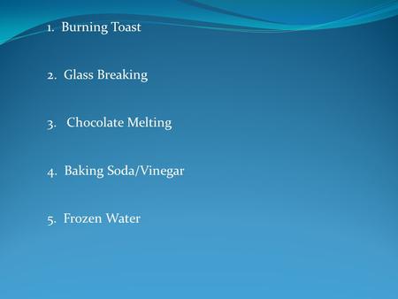 1. Burning Toast 2. Glass Breaking 3. Chocolate Melting 4. Baking Soda/Vinegar 5. Frozen Water.