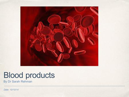 Blood products By Dr Sarah Rehman Date: 10/10/14.