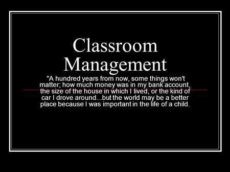 Classroom Management  A hundred years from now, some things won't matter; how much money was in my bank account, the size of the house in which I lived,