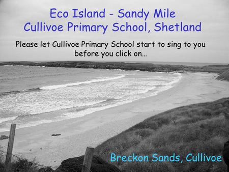 Eco Island - Sandy Mile Cullivoe Primary School, Shetland Breckon Sands, Cullivoe Please let Cullivoe Primary School start to sing to you before you click.