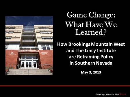 Brookings Mountain West ©2013 Game Change: What Have We Learned? How Brookings Mountain West and The Lincy Institute are Reframing Policy in Southern Nevada.