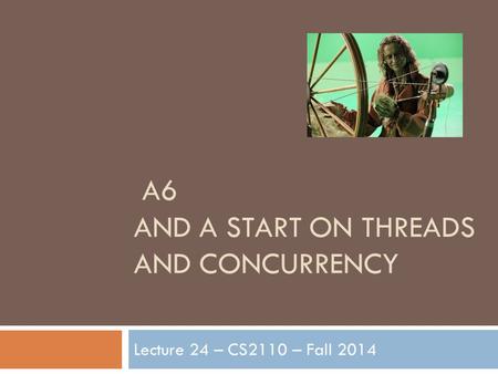 A6 AND A START ON THREADS AND CONCURRENCY Lecture 24 – CS2110 – Fall 2014.